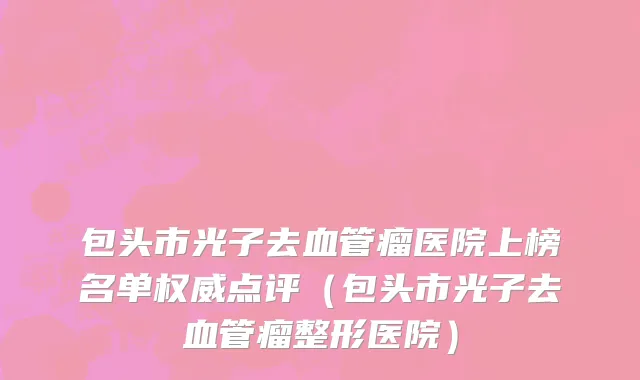 包头市光子去血管瘤医院上榜名单权威点评（包头市光子去血管瘤整形医院）