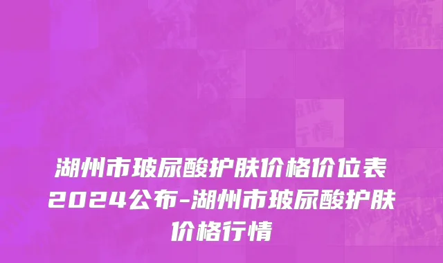 湖州市玻尿酸护肤价格价位表2024公布-湖州市玻尿酸护肤价格行情
