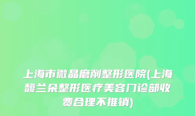 上海市微晶磨削整形医院(上海馥兰朵整形医疗美容门诊部收费合理不推销)