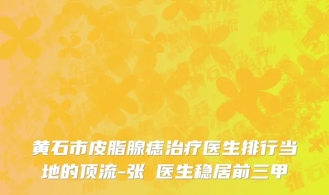 黄石市皮脂腺痣治疗医生排行当地的顶流-张祎医生稳居前三甲
