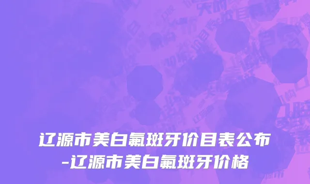 辽源市美白氟斑牙价目表公布-辽源市美白氟斑牙价格