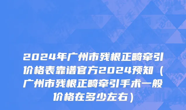 2024年广州市残根正畸牵引价格表靠谱官方2024预知（广州市残根正畸牵引手术一般价格在多少左右）