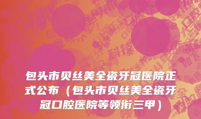 包头市贝丝美全瓷牙冠医院正式公布（包头市贝丝美全瓷牙冠口腔医院等领衔三甲）