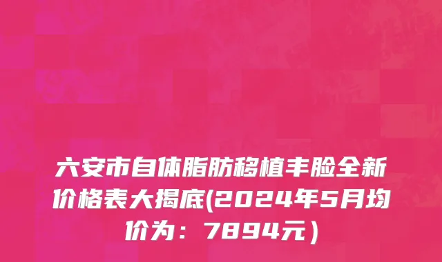 六安市自体脂肪移植丰脸全新价格表大揭底(2024年5月均价为：7894元）