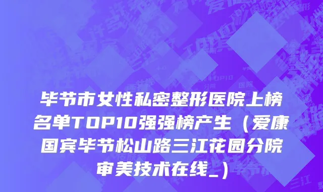 毕节市女性私密整形医院上榜名单TOP10强强榜产生（爱康国宾毕节松山路三江花园分院审美技术在线_）