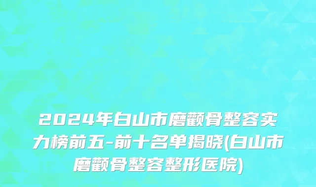 2024年白山市磨颧骨整容实力榜前五-前十名单揭晓(白山市磨颧骨整容整形医院)