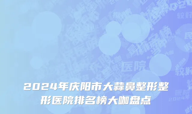 2024年庆阳市大蒜鼻整形整形医院排名榜大咖盘点