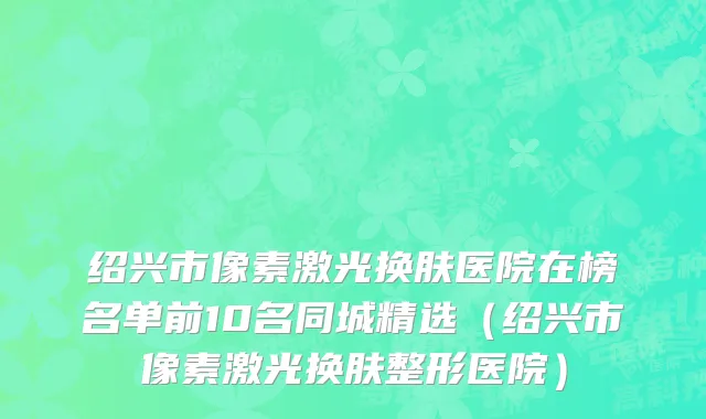 绍兴市像素激光换肤医院在榜名单前10名同城精选（绍兴市像素激光换肤整形医院）