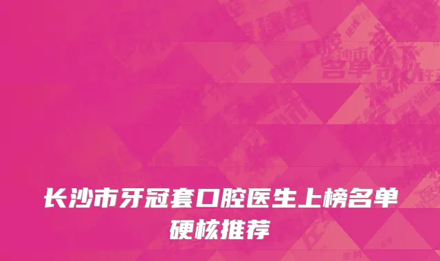 长沙市牙冠套口腔医生上榜名单硬核推荐