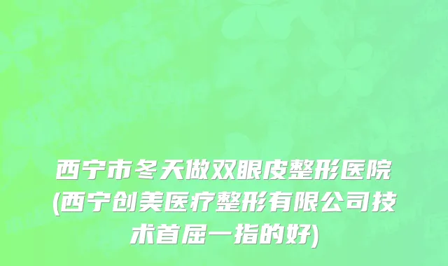 西宁市冬天做双眼皮整形医院(西宁创美医疗整形有限公司技术首屈一指的好)