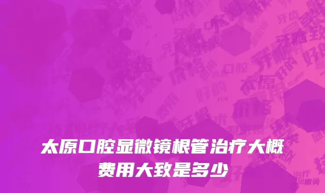 太原口腔显微镜根管治疗大概费用大致是多少