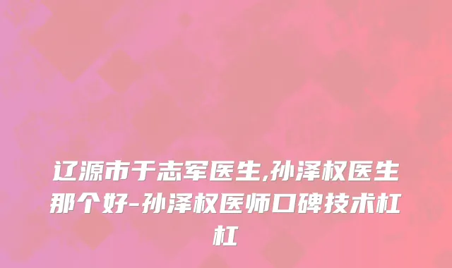 辽源市于志军医生,孙泽权医生那个好-孙泽权医师口碑技术杠杠