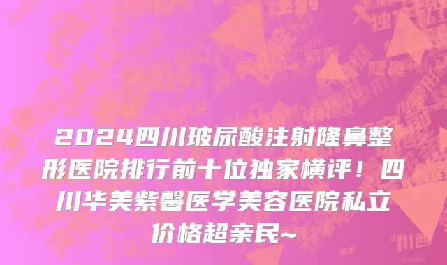2024四川玻尿酸注射隆鼻整形医院排行前十位独家横评!四川华美紫馨医学美容医院私立价格超亲民~