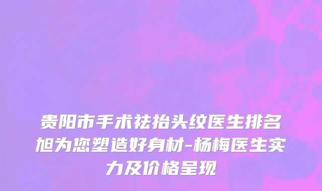 贵阳市手术祛抬头纹医生排名旭为您塑造好身材-杨梅医生实力及价格呈现