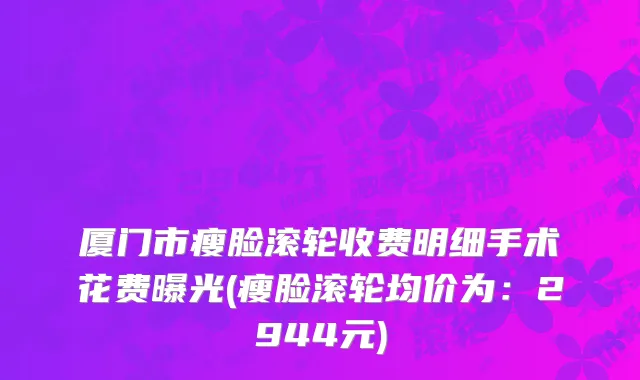 厦门市瘦脸滚轮收费明细手术花费曝光(瘦脸滚轮均价为：2944元)