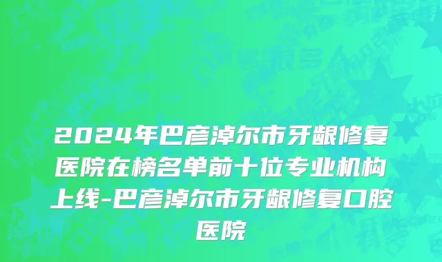 2024年巴彦淖尔市牙龈修复医院在榜名单前十位专业机构上线-巴彦淖尔市牙龈修复口腔医院