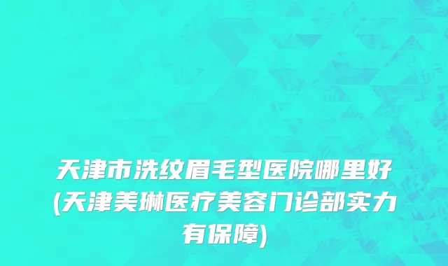 天津市洗纹眉毛型医院哪里好(天津美琳医疗美容门诊部实力有保障)