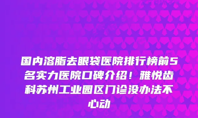 国内溶脂去眼袋医院排行榜前5名实力医院口碑介绍!雅悦齿科苏州工业园区门诊没办法不心动