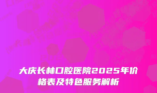 大庆长林口腔医院2025年价格表及特色服务解析