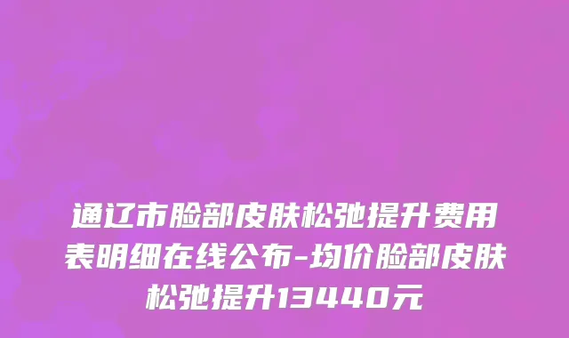 通辽市脸部皮肤松弛提升费用表明细在线公布-均价脸部皮肤松弛提升13440元
