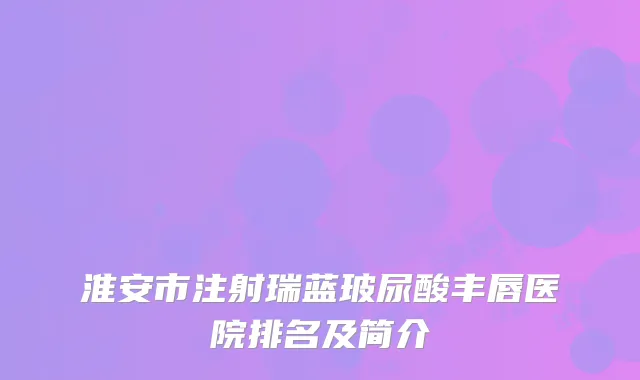 淮安市注射瑞蓝玻尿酸丰唇医院排名及简介