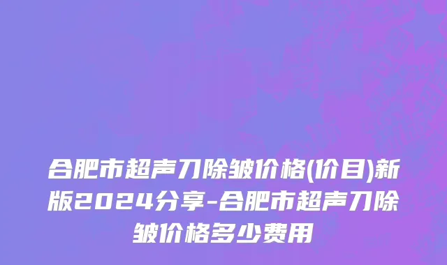 合肥市超声刀除皱价格(价目)新版2024分享-合肥市超声刀除皱价格多少费用