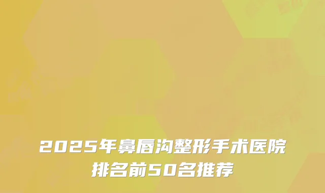 2025年鼻唇沟整形手术医院排名前50名推荐