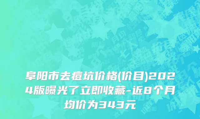 阜阳市去痘坑价格(价目)2024版曝光了立即收藏-近8个月均价为343元