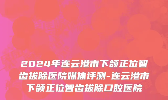 2024年连云港市下颌正位智齿拔除医院媒体评测-连云港市下颌正位智齿拔除口腔医院