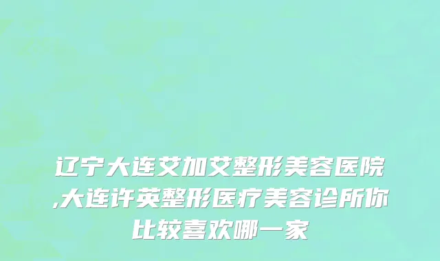 辽宁大连艾加艾整形美容医院,大连许英整形医疗美容诊所你比较喜欢哪一家