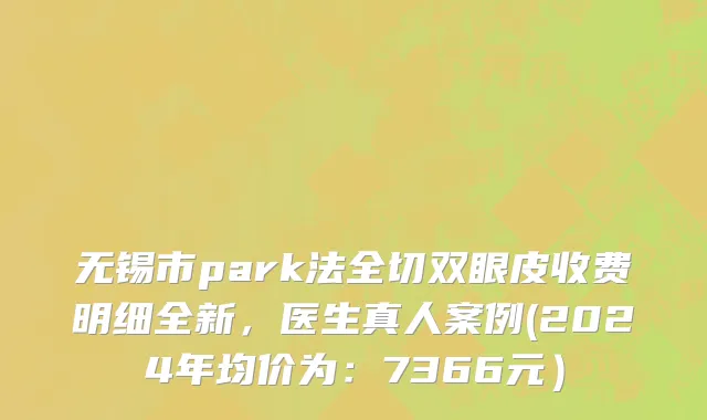 无锡市park法全切双眼皮收费明细全新，医生真人案例(2024年均价为：7366元）
