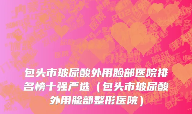 包头市玻尿酸外用脸部医院排名榜十强严选（包头市玻尿酸外用脸部整形医院）