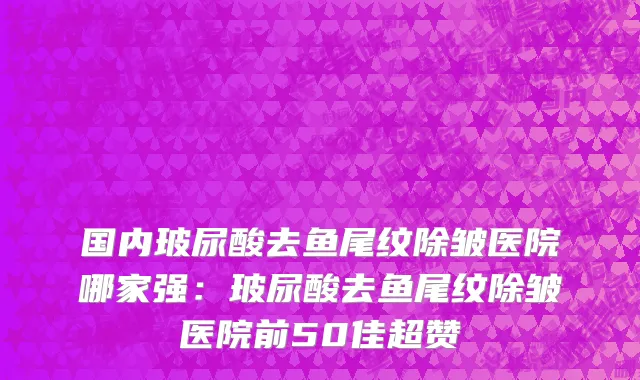 国内玻尿酸去鱼尾纹除皱医院哪家强：玻尿酸去鱼尾纹除皱医院前50佳超赞