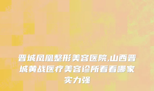 晋城凤凰整形美容医院,山西晋城黄战医疗美容诊所看看哪家实力强
