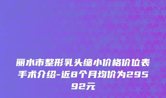丽水市整形乳头缩小价格价位表手术介绍-近8个月均价为29592元