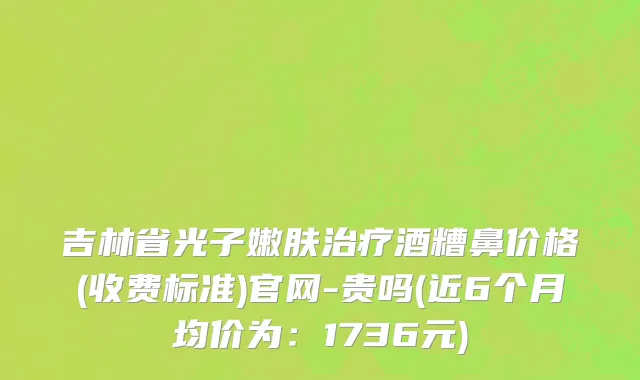 吉林省光子嫩肤治疗酒糟鼻价格(收费标准)官网-贵吗(近6个月均价为：1736元)