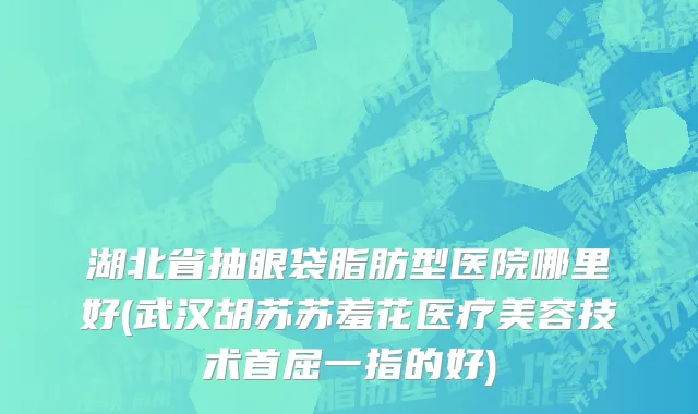湖北省抽眼袋脂肪型医院哪里好(武汉胡苏苏羞花医疗美容技术首屈一指的好)