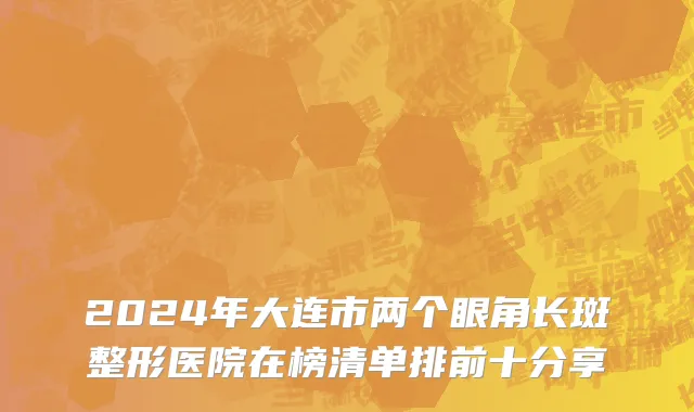 2024年大连市两个眼角长斑整形医院在榜清单排前十分享