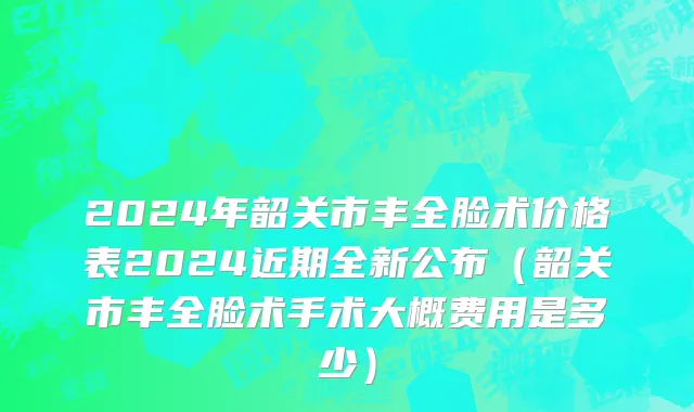 2024年韶关市丰全脸术价格表2024近期全新公布（韶关市丰全脸术手术大概费用是多少）