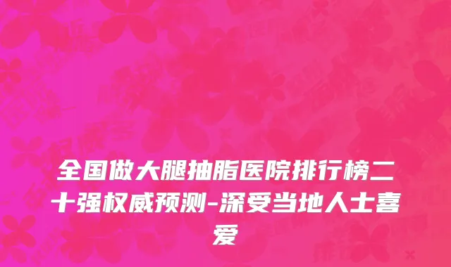 全国做大腿抽脂医院排行榜二十强权威预测-深受当地人士喜爱