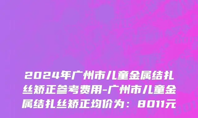 2024年广州市儿童金属结扎丝矫正参考费用-广州市儿童金属结扎丝矫正均价为：8011元