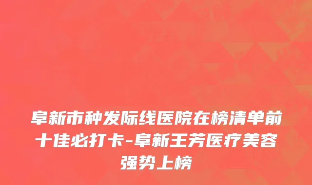 阜新市种发际线医院在榜清单前十佳必打卡-阜新王芳医疗美容强势上榜