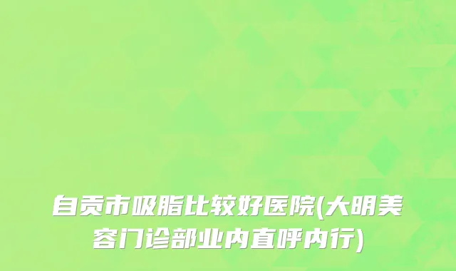 自贡市吸脂比较好医院(大明美容门诊部业内直呼内行)