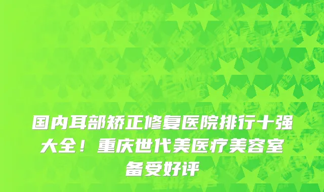 国内耳部矫正修复医院排行十强大全!重庆世代美医疗美容室备受好评