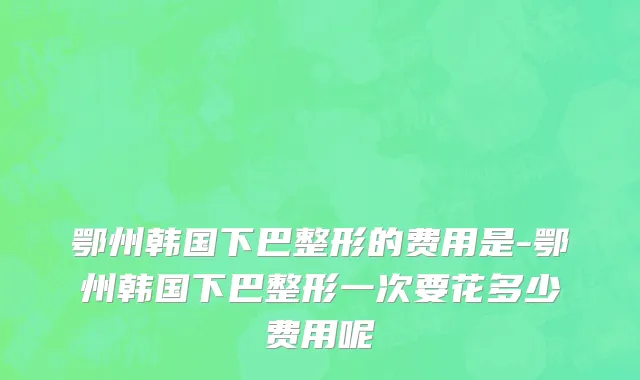 鄂州韩国下巴整形的费用是-鄂州韩国下巴整形一次要花多少费用呢