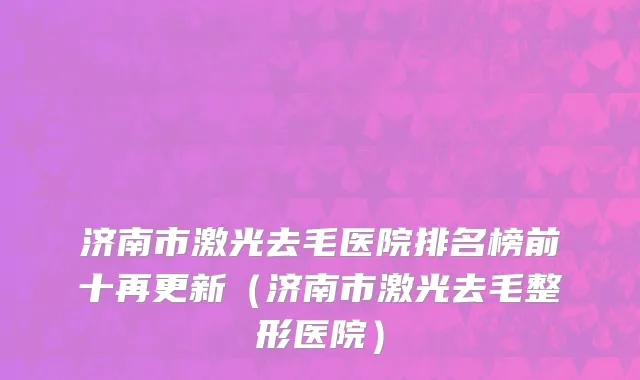 济南市激光去毛医院排名榜前十再更新（济南市激光去毛整形医院）