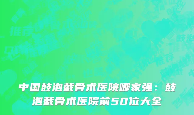 中国鼓泡截骨术医院哪家强：鼓泡截骨术医院前50位大全