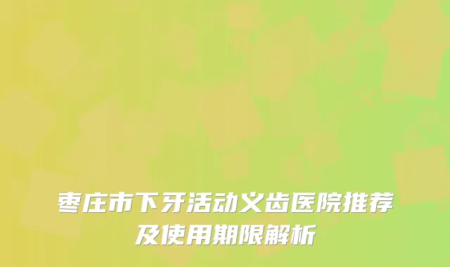 枣庄市下牙活动义齿医院推荐及使用期限解析