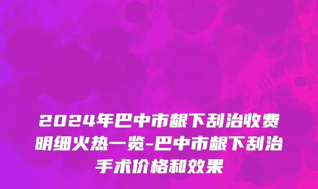 2024年巴中市龈下刮治收费明细火热一览-巴中市龈下刮治手术价格和效果