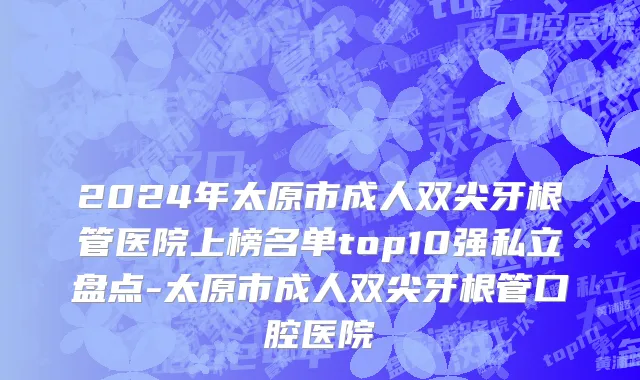 2024年太原市成人双尖牙根管医院上榜名单top10强私立盘点-太原市成人双尖牙根管口腔医院